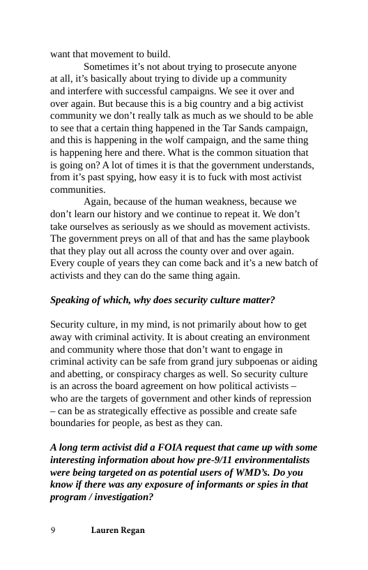‘want that movement to build  Sometimes it’s not about trying to prosecute anyone atall, it’s basically about trying to divide up a community and interfere with successful campaigns. We see it over and over again. But because this is a big country and a big activist community we don’t really talk as much as we should to be able to see that a certain thing happened in the Tar Sands campaign, and this is happening in the wolf campaign, and the same thing is happening here and there. What is the common situation that is going on? A lot of times it is that the government understands, from it’s past spying, how easy it s to fuck with most activist communities.  Again, because of the human weakness, because we don’t leam our history and we continue to repeat it. We don’t take ourselves as seriously as we should as movement activists. ‘The government preys on all of that and has the same playbook that they play out all across the county over and over again. Every couple of years they can come back and it’s a new batch of activists and they can do the same thing again.  Speaking of which, why does security culture matter?  Security culture, in my mind, is not primarily about how to get away with criminal activity. It is about creating an environment and community where those that don’t want to engage in criminal activity can be safe from grand jury subpoenas or aiding and abetting, or conspiracy charges as well. So security culture  is an across the board agreement on how political activists — ‘who are the targets of government and other kinds of repression —can be as strategically effective as possible and create safe boundaries for people, as best as they can.  Along term activist did a FOIA request that came up with some interesting information about how pre-9/11 environmentalists were being targeted on as potential users of WMD’s. Do you Know if there was any exposure of informants or spies in that program / investigation?  9 Lauren Regan 